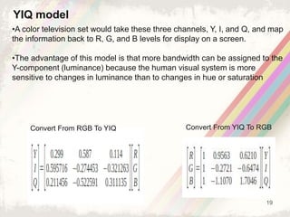 19
•A color television set would take these three channels, Y, I, and Q, and map
the information back to R, G, and B levels for display on a screen.
•The advantage of this model is that more bandwidth can be assigned to the
Y-component (luminance) because the human visual system is more
sensitive to changes in luminance than to changes in hue or saturation
YIQ model
Convert From RGB To YIQ Convert From YIQ To RGB
 