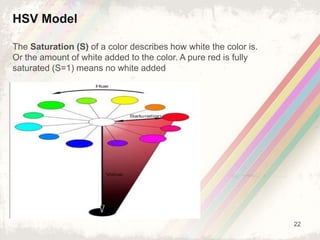 22
HSV Model
The Saturation (S) of a color describes how white the color is.
Or the amount of white added to the color. A pure red is fully
saturated (S=1) means no white added
 