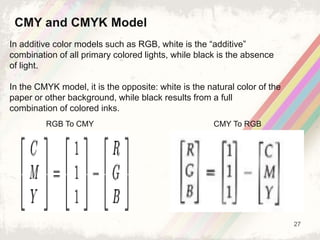 27
In additive color models such as RGB, white is the “additive”
combination of all primary colored lights, while black is the absence
of light.
In the CMYK model, it is the opposite: white is the natural color of the
paper or other background, while black results from a full
combination of colored inks.
CMY and CMYK Model
RGB To CMY CMY To RGB
 