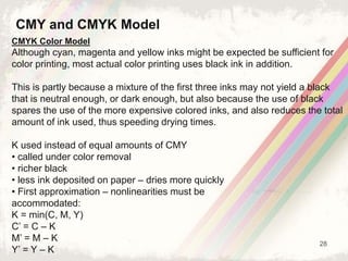 28
CMYK Color Model
Although cyan, magenta and yellow inks might be expected be sufficient for
color printing, most actual color printing uses black ink in addition.
This is partly because a mixture of the first three inks may not yield a black
that is neutral enough, or dark enough, but also because the use of black
spares the use of the more expensive colored inks, and also reduces the total
amount of ink used, thus speeding drying times.
K used instead of equal amounts of CMY
• called under color removal
• richer black
• less ink deposited on paper – dries more quickly
• First approximation – nonlinearities must be
accommodated:
K = min(C, M, Y)
C’ = C – K
M’ = M – K
Y’ = Y – K
CMY and CMYK Model
 