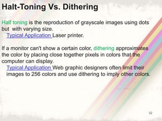 32
Half toning is the reproduction of grayscale images using dots
but with varying size.
Typical Application Laser printer.
If a monitor can't show a certain color, dithering approximates
the color by placing close together pixels in colors that the
computer can display.
Typical Application Web graphic designers often limit their
images to 256 colors and use dithering to imply other colors.
Halt-Toning Vs. Dithering
 