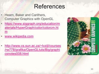 33
References
• Hearn, Baker and Carithers,
Computer Graphics with OpenGL
• https://www.siggraph.org/education/m
aterials/HyperGraph/color/colorcm.ht
m
• www.wikipedia.com
• http://www.cs.sun.ac.za/~lvzijl/courses
/rw778/grafika/OpenGLtuts/Big/graphi
csnotes008.html
 