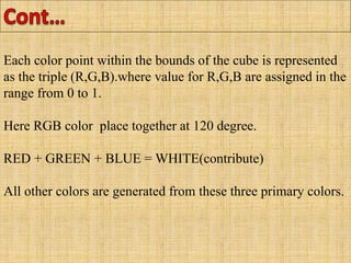 Each color point within the bounds of the cube is represented
as the triple (R,G,B).where value for R,G,B are assigned in the
range from 0 to 1.
Here RGB color place together at 120 degree.
RED + GREEN + BLUE = WHITE(contribute)
All other colors are generated from these three primary colors.
 