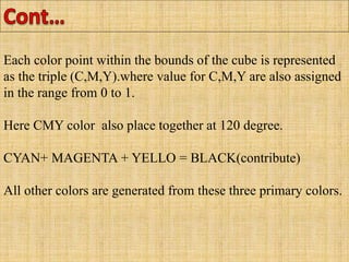 Each color point within the bounds of the cube is represented
as the triple (C,M,Y).where value for C,M,Y are also assigned
in the range from 0 to 1.
Here CMY color also place together at 120 degree.
CYAN+ MAGENTA + YELLO = BLACK(contribute)
All other colors are generated from these three primary colors.
 