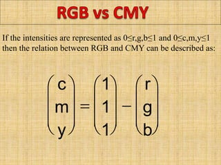 If the intensities are represented as 0≤r,g,b≤1 and 0≤c,m,y≤1
then the relation between RGB and CMY can be described as:




c
m
y 








1
1
1








r
g
b



 