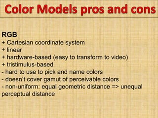 RGB
+ Cartesian coordinate system
+ linear
+ hardware-based (easy to transform to video)
+ tristimulus-based
- hard to use to pick and name colors
- doesn’t cover gamut of perceivable colors
- non-uniform: equal geometric distance => unequal
perceptual distance
 