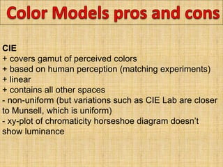 CIE
+ covers gamut of perceived colors
+ based on human perception (matching experiments)
+ linear
+ contains all other spaces
- non-uniform (but variations such as CIE Lab are closer
to Munsell, which is uniform)
- xy-plot of chromaticity horseshoe diagram doesn’t
show luminance
 