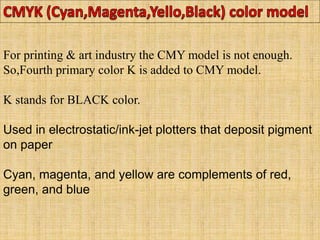 For printing & art industry the CMY model is not enough.
So,Fourth primary color K is added to CMY model.
K stands for BLACK color.
Used in electrostatic/ink-jet plotters that deposit pigment
on paper
Cyan, magenta, and yellow are complements of red,
green, and blue
 