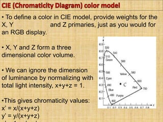 • To define a color in CIE model, provide weights for the
X, Y and Z primaries, just as you would for
an RGB display.
• X, Y and Z form a three
dimensional color volume.
• We can ignore the dimension
of luminance by normalizing with
total light intensity, x+y+z = 1.
•This gives chromaticity values:
x’ = x/(x+y+z)
y’ = y/(x+y+z)
 