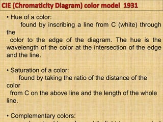 • Hue of a color:
found by inscribing a line from C (white) through
the
color to the edge of the diagram. The hue is the
wavelength of the color at the intersection of the edge
and the line.
• Saturation of a color:
found by taking the ratio of the distance of the
color
from C on the above line and the length of the whole
line.
• Complementary colors:
 