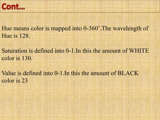 Hue means color is mapped into 0-360’.The wavelength of
Hue is 128.
Saturation is defined into 0-1.In this the amount of WHITE
color is 130.
Value is defined into 0-1.In this the amount of BLACK
color is 23
 