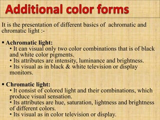 It is the presentation of different basics of achromatic and
chromatic light :-
 Achromatic light:
• It can visual only two color combinations that is of black
and white color pigments.
• Its attributes are intensity, luminance and brightness.
• Its visual as in black & white television or display
monitors.
 Chromatic light:
• It consist of colored light and their combinations, which
produce visual sensation.
• Its attributes are hue, saturation, lightness and brightness
of different colors.
• Its visual as in color television or display.
 