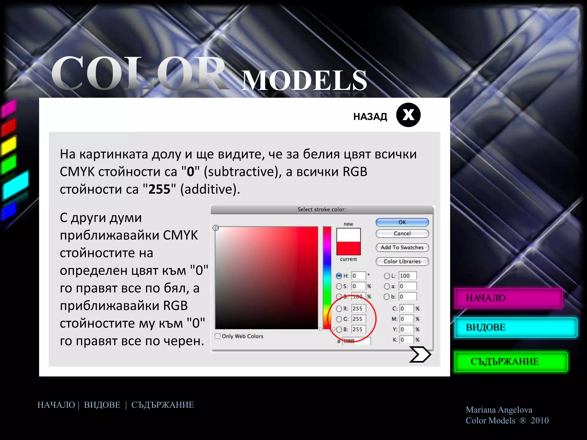 MODELS
                                                НАЗАД   Х

   На картинката долу и ще видите, че за белия цвят всички
   CMYK стойности са "0" (subtractive), а всички RGB
   стойности са "255" (additive).
   С други думи
   приближавайки CMYK
   стойностите на
   определен цвят към "0"
   го правят все по бял, а
                                                             НАЧАЛО
   приближавайки RGB
   стойностите му към "0"                                    ВИДОВЕ
   го правят все по черен.
                                                              СЪДЪРЖАНИЕ



НАЧАЛО | ВИДОВЕ | СЪДЪРЖАНИЕ
                                                             Mariana Angelova
                                                             Color Models ® 2010
 
