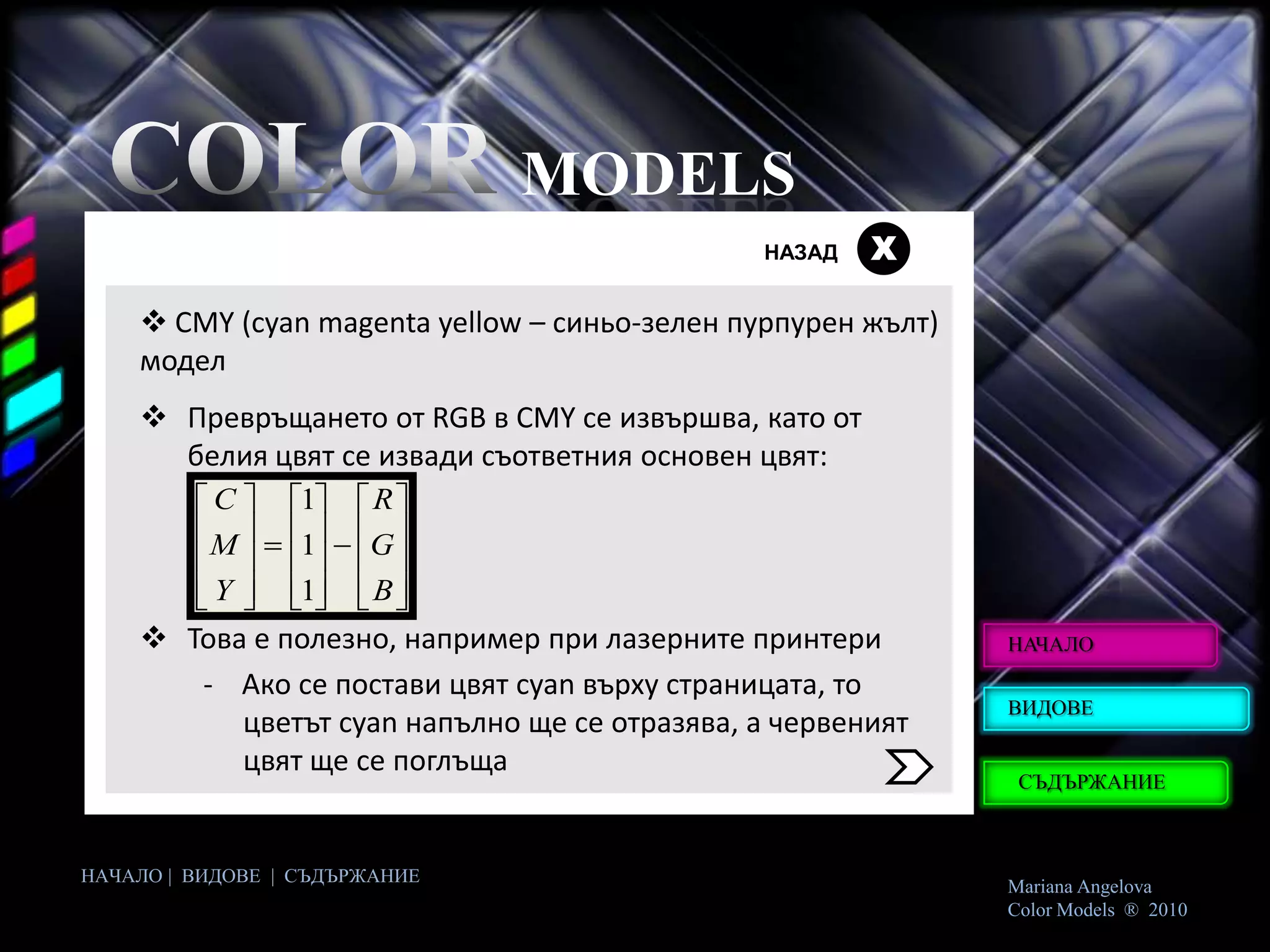 MODELS
                                               НАЗАД   Х

     CMY (cyan magenta yellow – синьо-зелен пурпурен жълт)
    модел
     Превръщането от RGB в CMY се извършва, като от
      белия цвят се извади съответния основен цвят:
        C     1    R
       M      1    G
        Y     1    B
     Това е полезно, например при лазерните принтери         НАЧАЛО

       - Ако се постави цвят cyan върху страницата, то
                                                              ВИДОВЕ
          цветът cyan напълно ще се отразява, а червеният
          цвят ще се поглъща
                                                               СЪДЪРЖАНИЕ



НАЧАЛО | ВИДОВЕ | СЪДЪРЖАНИЕ
                                                              Mariana Angelova
                                                              Color Models ® 2010
 