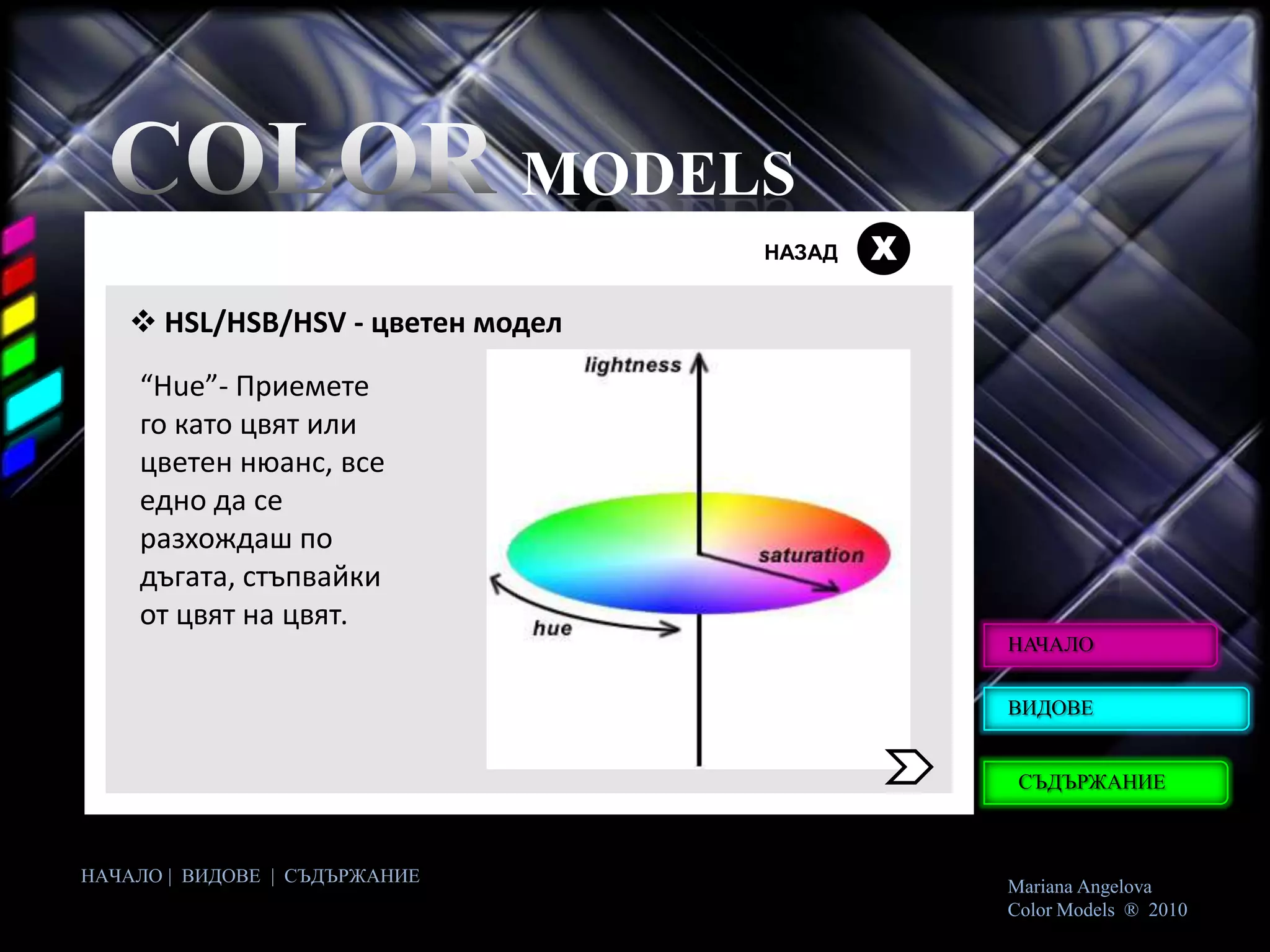 MODELS
                                    НАЗАД   Х

    HSL/HSB/HSV - цветен модел
    “Hue”- Приемете
    го като цвят или
    цветен нюанс, все
    едно да се
    разхождаш по
    дъгата, стъпвайки
    от цвят на цвят.
                                                НАЧАЛО


                                                ВИДОВЕ


                                                 СЪДЪРЖАНИЕ



НАЧАЛО | ВИДОВЕ | СЪДЪРЖАНИЕ
                                                Mariana Angelova
                                                Color Models ® 2010
 