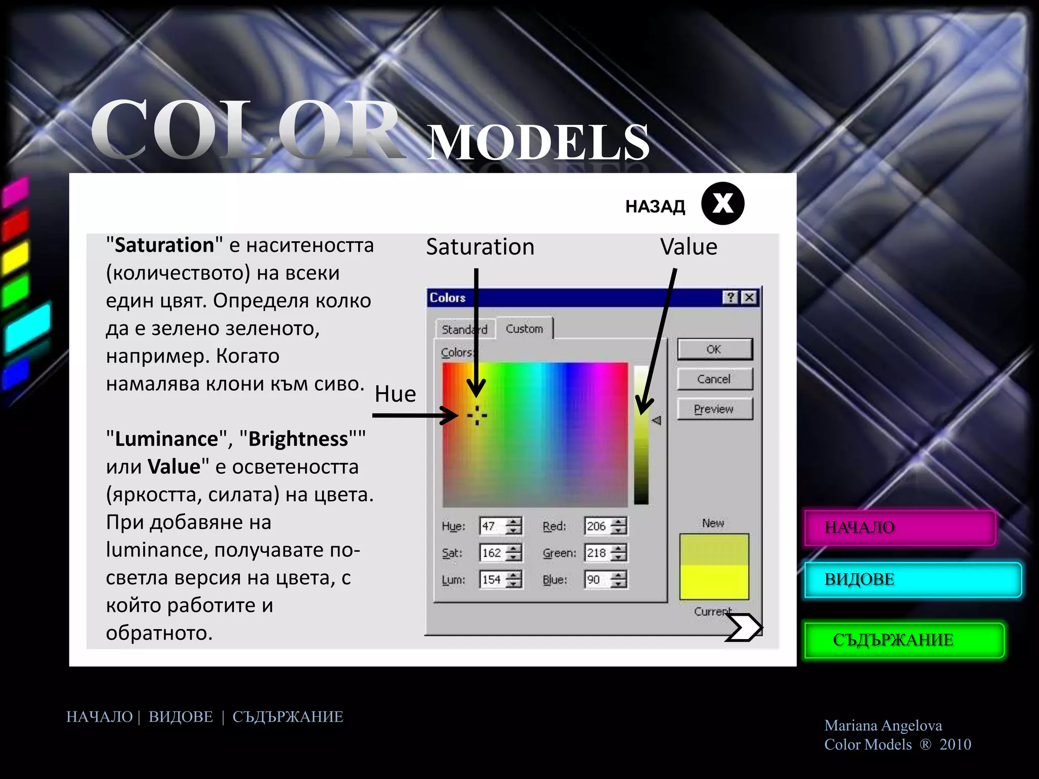 MODELS
                                             НАЗАД   Х
   "Saturation" е наситеността  Saturation     Value
   (количеството) на всеки
   един цвят. Определя колко
   да е зелено зеленото,
   например. Когато
   намалява клони към сиво. Hue

   "Luminance", "Brightness""
   или Value" е осветеността
   (яркостта, силата) на цвета.
   При добавяне на                                       НАЧАЛО
   luminance, получавате по-
   светла версия на цвета, с                             ВИДОВЕ
   който работите и
   обратното.                                             СЪДЪРЖАНИЕ



НАЧАЛО | ВИДОВЕ | СЪДЪРЖАНИЕ
                                                         Mariana Angelova
                                                         Color Models ® 2010
 