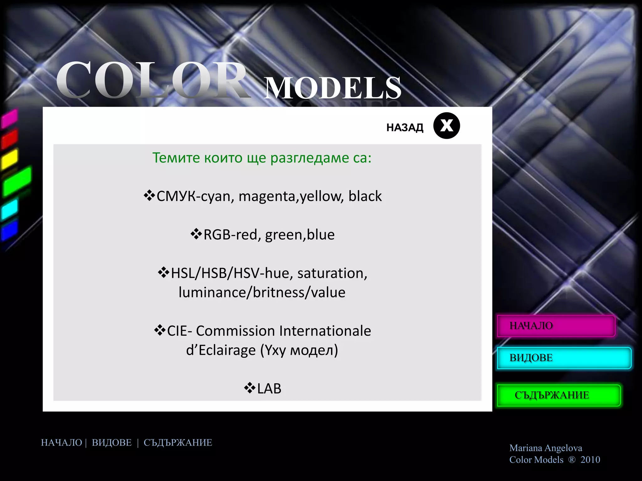 MODELS
                                                    НАЗАД   Х
                  Темите които ще разгледаме са:

                СМУК-cyan, magenta,yellow, black

                        RGB-red, green,blue

                  HSL/HSB/HSV-hue, saturation,
                    luminance/britness/value
                                                                НАЧАЛО
                  CIE- Commission Internationale
                      d’Eclairage (Yxy модел)                   ВИДОВЕ


                               LAB                              СЪДЪРЖАНИЕ



НАЧАЛО | ВИДОВЕ | СЪДЪРЖАНИЕ
                                                                Mariana Angelova
                                                                Color Models ® 2010
 