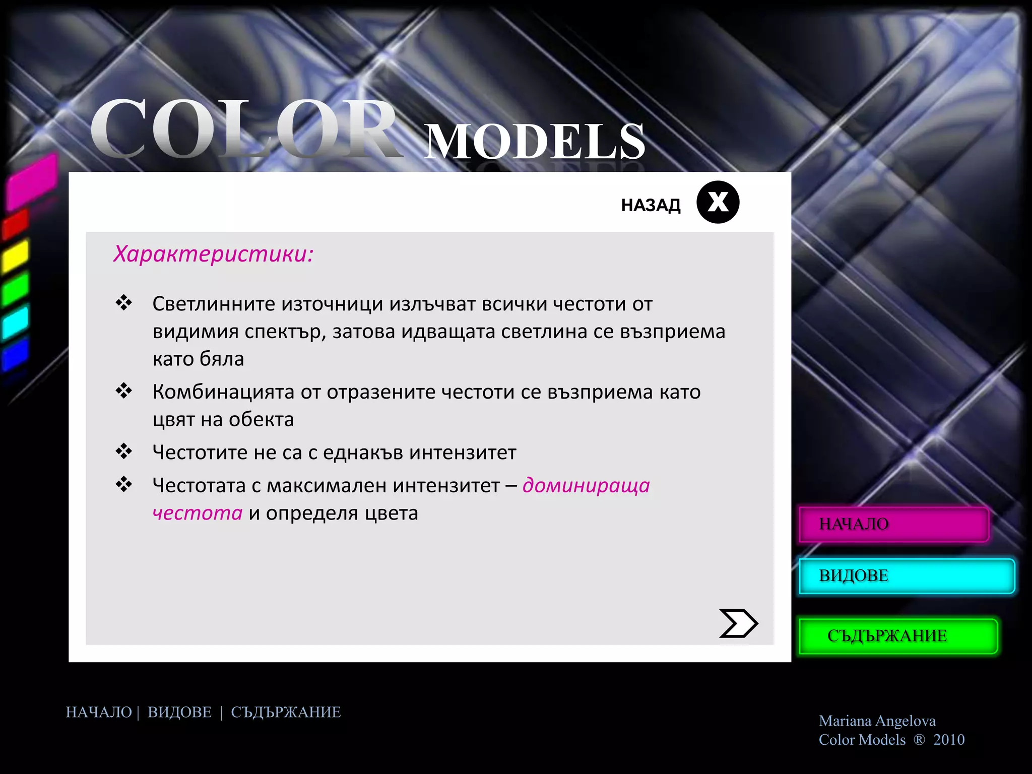 MODELS
                                                  НАЗАД   Х
    Характеристики:
     Светлинните източници излъчват всички честоти от
      видимия спектър, затова идващата светлина се възприема
      като бяла
     Комбинацията от отразените честоти се възприема като
      цвят на обекта
     Честотите не са с еднакъв интензитет
     Честотата с максимален интензитет – доминираща
      честота и определя цвета                                 НАЧАЛО


                                                               ВИДОВЕ


                                                                СЪДЪРЖАНИЕ



НАЧАЛО | ВИДОВЕ | СЪДЪРЖАНИЕ
                                                               Mariana Angelova
                                                               Color Models ® 2010
 