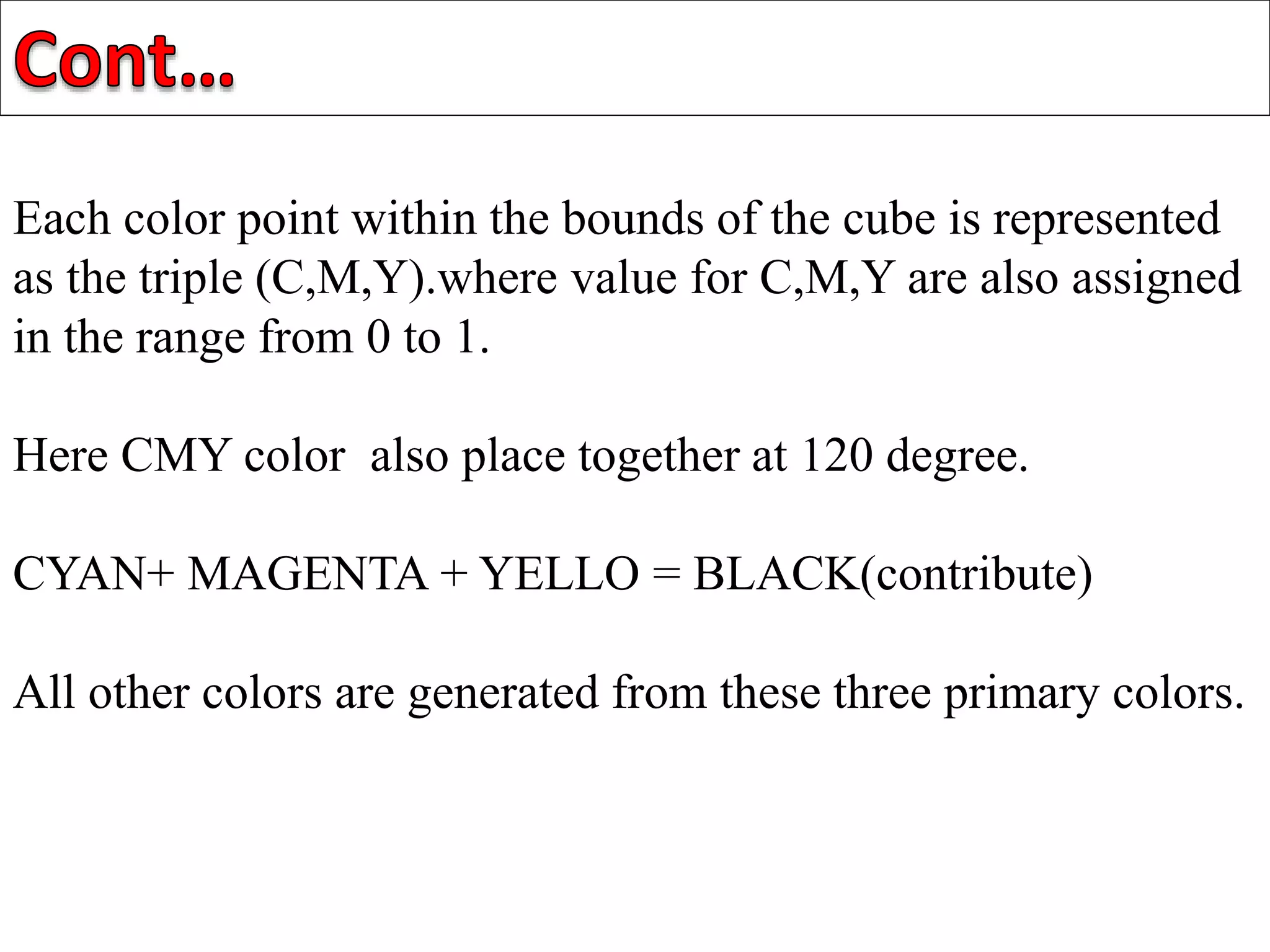Each color point within the bounds of the cube is represented
as the triple (C,M,Y).where value for C,M,Y are also assigned
in the range from 0 to 1.
Here CMY color also place together at 120 degree.
CYAN+ MAGENTA + YELLO = BLACK(contribute)
All other colors are generated from these three primary colors.
 