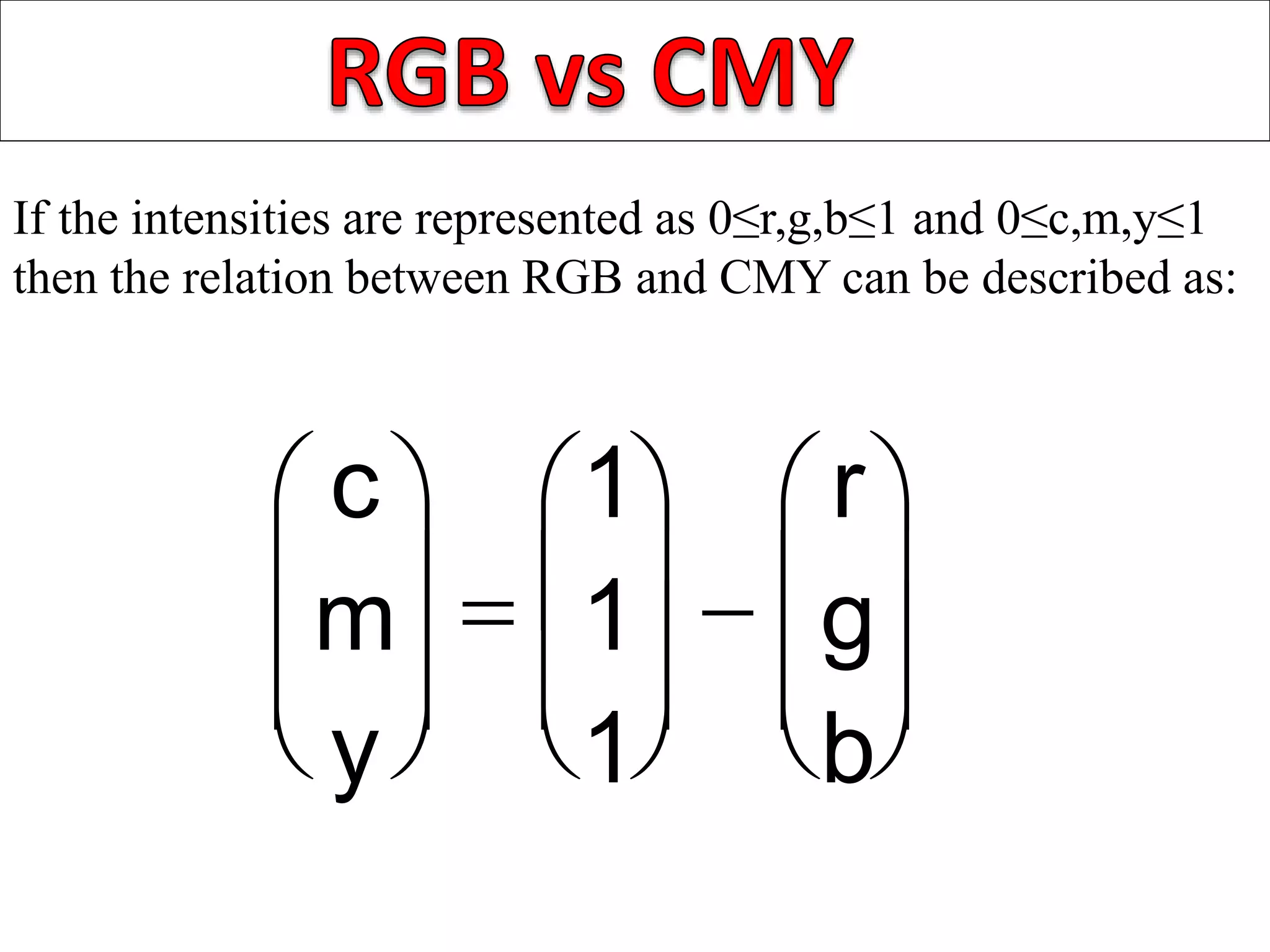 If the intensities are represented as 0≤r,g,b≤1 and 0≤c,m,y≤1
then the relation between RGB and CMY can be described as:




c
m
y 








1
1
1








r
g
b



 