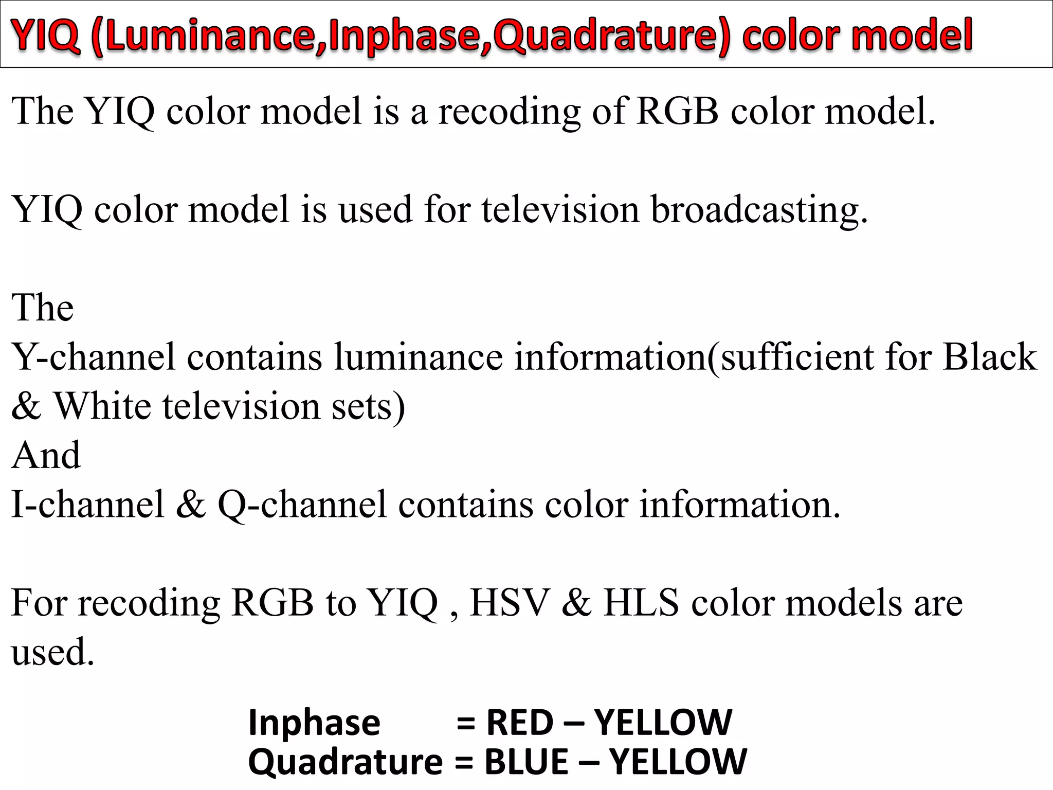 The YIQ color model is a recoding of RGB color model.
YIQ color model is used for television broadcasting.
The
Y-channel contains luminance information(sufficient for Black
& White television sets)
And
I-channel & Q-channel contains color information.
For recoding RGB to YIQ , HSV & HLS color models are
used.
Inphase = RED – YELLOW
Quadrature = BLUE – YELLOW
 