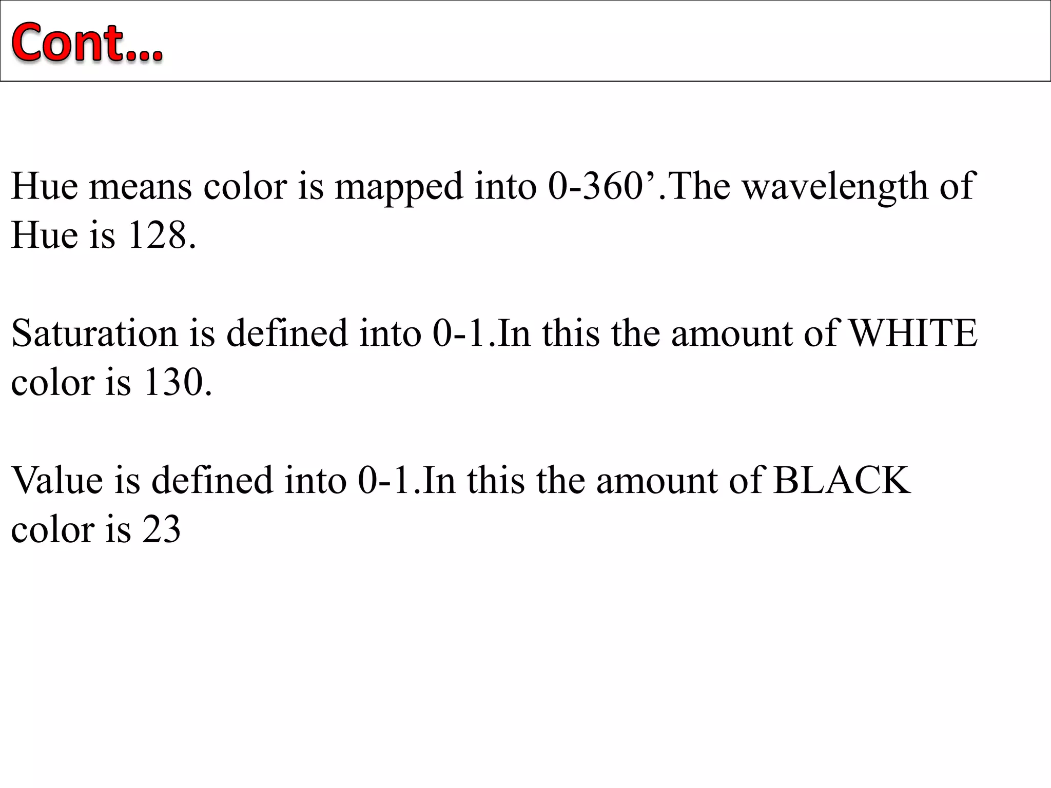 Hue means color is mapped into 0-360’.The wavelength of
Hue is 128.
Saturation is defined into 0-1.In this the amount of WHITE
color is 130.
Value is defined into 0-1.In this the amount of BLACK
color is 23
 
