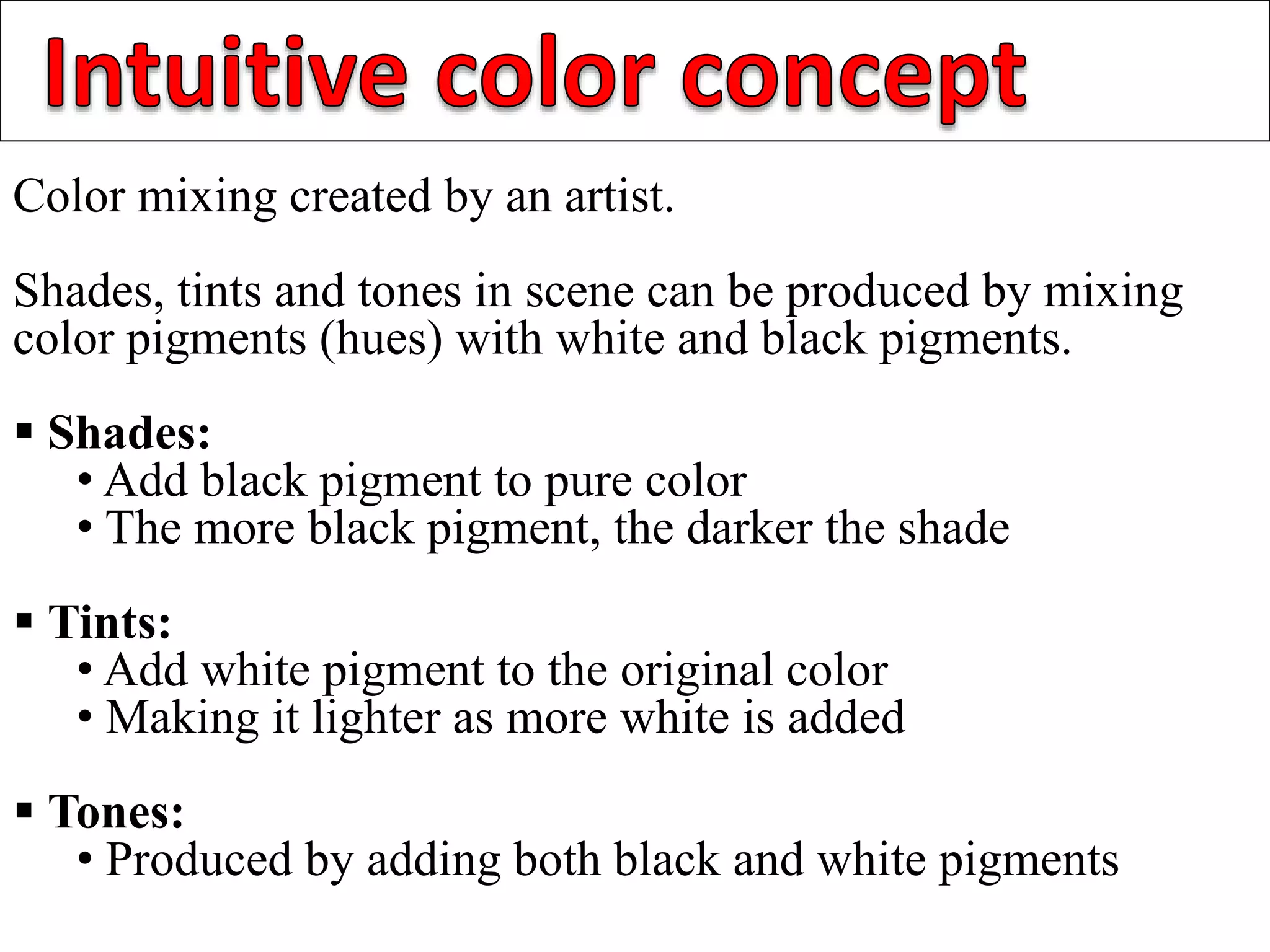 Color mixing created by an artist.
Shades, tints and tones in scene can be produced by mixing
color pigments (hues) with white and black pigments.
 Shades:
• Add black pigment to pure color
• The more black pigment, the darker the shade
 Tints:
• Add white pigment to the original color
• Making it lighter as more white is added
 Tones:
• Produced by adding both black and white pigments
 