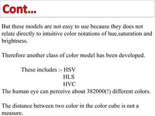 But these models are not easy to use because they does not
relate directly to intuitive color notations of hue,saturation and
brightness.
Therefore another class of color model has been developed.
These includes :- HSV
HLS
HVC
The human eye can perceive about 382000(!) different colors.
The distance between two color in the color cube is not a
measure.
 