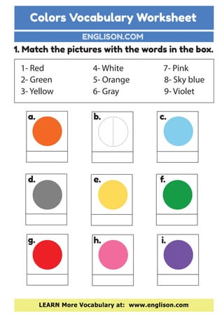 Colors Vocabulary Worksheet
ENGLISON.COM
LEARN More Vocabulary at: www.englison.com
1. Match the pictures with the words in the box.
1- Red
2- Green
3- Yellow
7- Pink
8- Sky blue
9- Violet
4- White
5- Orange
6- Gray
a. b. c.
d. e. f.
g. h. i.
 