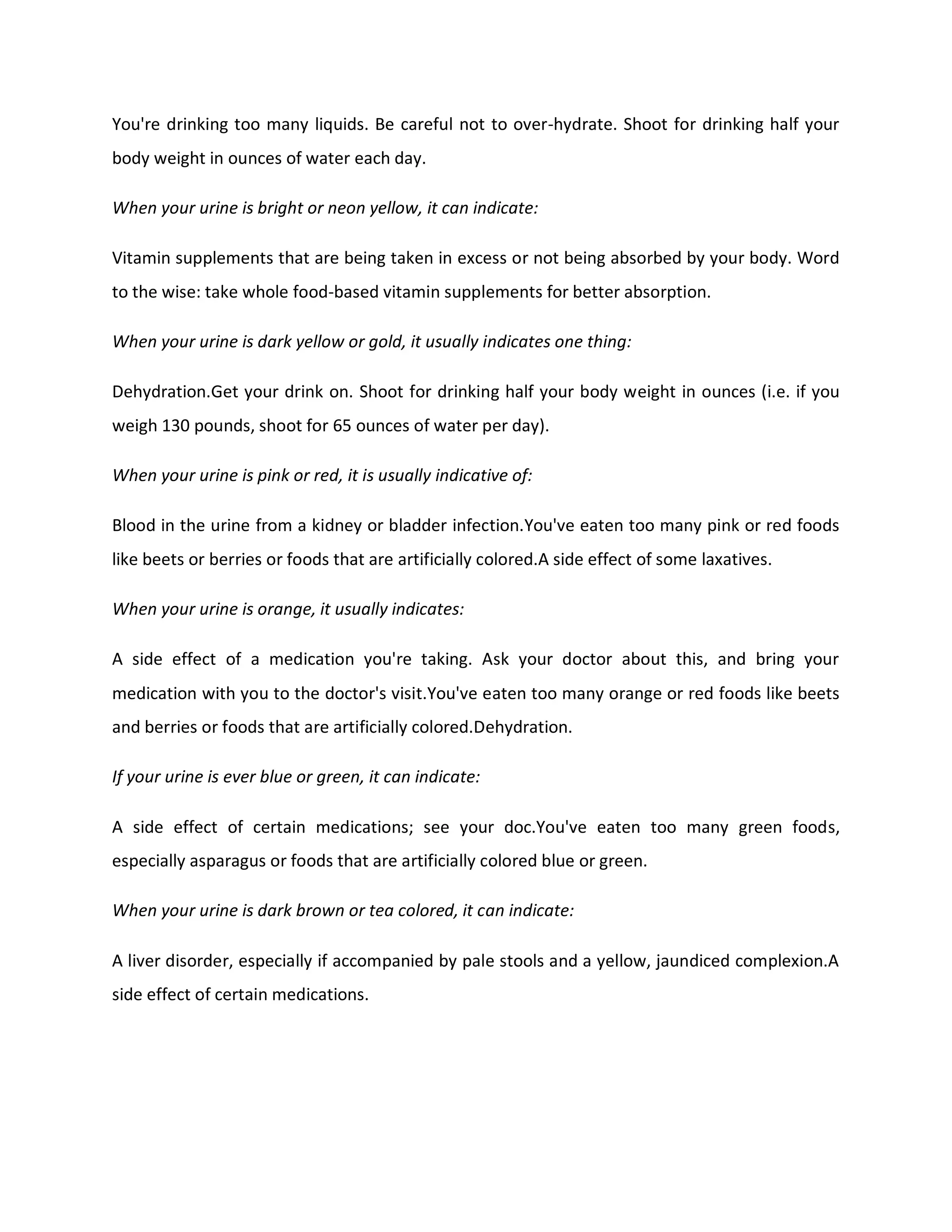 You're drinking too many liquids. Be careful not to over-hydrate. Shoot for drinking half your
body weight in ounces of water each day.
When your urine is bright or neon yellow, it can indicate:
Vitamin supplements that are being taken in excess or not being absorbed by your body. Word
to the wise: take whole food-based vitamin supplements for better absorption.
When your urine is dark yellow or gold, it usually indicates one thing:
Dehydration.Get your drink on. Shoot for drinking half your body weight in ounces (i.e. if you
weigh 130 pounds, shoot for 65 ounces of water per day).
When your urine is pink or red, it is usually indicative of:
Blood in the urine from a kidney or bladder infection.You've eaten too many pink or red foods
like beets or berries or foods that are artificially colored.A side effect of some laxatives.
When your urine is orange, it usually indicates:
A side effect of a medication you're taking. Ask your doctor about this, and bring your
medication with you to the doctor's visit.You've eaten too many orange or red foods like beets
and berries or foods that are artificially colored.Dehydration.
If your urine is ever blue or green, it can indicate:
A side effect of certain medications; see your doc.You've eaten too many green foods,
especially asparagus or foods that are artificially colored blue or green.
When your urine is dark brown or tea colored, it can indicate:
A liver disorder, especially if accompanied by pale stools and a yellow, jaundiced complexion.A
side effect of certain medications.
 