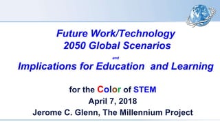 Future Work/Technology
2050 Global Scenarios
and
Implications for Education and Learning
for the Color of STEM
April 7, 2018
Jerome C. Glenn, The Millennium Project
 