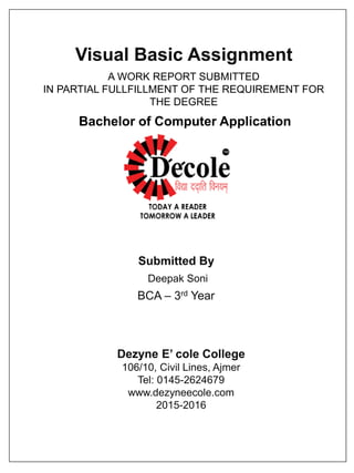 Visual Basic Assignment
Submitted By
Deepak Soni
BCA – 3rd Year
Dezyne E’ cole College
106/10, Civil Lines, Ajmer
Tel: 0145-2624679
www.dezyneecole.com
2015-2016
A WORK REPORT SUBMITTED
IN PARTIAL FULLFILLMENT OF THE REQUIREMENT FOR
THE DEGREE
Bachelor of Computer Application
 