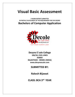 Visual Basic Assessment
A WORK REPORT SUBMITTED
IN PARTIAL FULLFILLMENT OF THE REQUIREMENT FOR THE DEGREE
Bachelors of Computer Application
Dezyne E´cole College
106/10, CIVIL LINES
AJMER
RAJASTHAN - 305001 (INDIA)
www.dezyneecole.com
SUBMITTED BY:
Rakesh Bijawat
CLASS: BCA 3rd YEAR
 