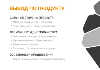 ВЫВОД ПО ПРОДУКТУ
СИЛЬНЫЕ СТОРОНЫ ПРОДУКТА
• Широкий выбор цветов и плотностей
• Универсальность – под все виды печати
ВОЗМОЖНОСТИ ДИСТРИБЬЮТОРА
• Собственная площадка для продвижения
• Торговый персонал и бренд менеджер
• Маркетинговый бюджет
• Потенциал собственных каналов продаж
ОСОБЕННОСТИ ПРОДВИЖЕНИЯ
• Акцент на коммуникации и продажи типографиям
 