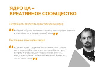 ЯДРО ЦА –
КРЕАТИВНОЕ СООБЩЕСТВО
Выбираем ту бумагу, которая максимально под нашу идею подходит,
и помогает создать индивидуальный образ
Потребность воплотить свою творческую идею
Нужно все время придумывать что-то новое, чего раньше
никто не делал. Для этого нужно постоянно быть в курсе,
смотреть много сайтов, работы дизайнеров, агентств…
Иногда идея приходит в самый неожиданный момент, но
это все равно поиск
Постоянный поиск новых идей
 