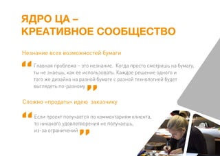 ЯДРО ЦА –
КРЕАТИВНОЕ СООБЩЕСТВО
Главная проблема – это незнание. Когда просто смотришь на бумагу,
ты не знаешь, как ее использовать. Каждое решение одного и
того же дизайна на разной бумаге с разной технологией будет
выглядеть по-разному
Незнание всех возможностей бумаги
Если проект получается по комментариям клиента,
то никакого удовлетворения не получаешь,
из-за ограничений
Сложно «продать» идею заказчику
 