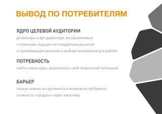 ВЫВОД ПО ПОТРЕБИТЕЛЯМ
ЯДРО ЦЕЛЕВОЙ АУДИТОРИИ
дизайнеры и арт-директора, восприимчивые
к новинкам, ищущие нестандартные решения
и принимающие решение о выборе материалов для работы
ПОТРЕБНОСТЬ
найти новые идеи, реализовать свой творческий потенциал
БАРЬЕР
плохое знание ассортимента и возможностей бумаги,
сложность «продать» идею заказчику
 