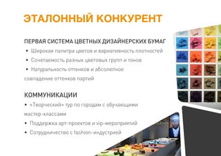 ЭТАЛОННЫЙ КОНКУРЕНТ
ПЕРВАЯ СИСТЕМА ЦВЕТНЫХ ДИЗАЙНЕРСКИХ БУМАГ
• Широкая палитра цветов и вариативность плотностей
• Сочетаемость разных цветовых групп и тонов
• Натуральность оттенков и абсолютное
совпадение оттенков партий
КОММУНИКАЦИИ
• «Творческий» тур по городам с обучающими
мастер-классами
• Поддержка арт-проектов и vip-мероприятий
• Сотрудничество с fashion-индустрией
 