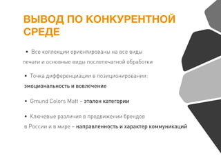 ВЫВОД ПО КОНКУРЕНТНОЙ
СРЕДЕ
• Все коллекции ориентированы на все виды
печати и основные виды послепечатной обработки
• Точка дифференциации в позиционировании:
эмоциональность и вовлечение
• Gmund Colors Matt – эталон категории
• Ключевые различия в продвижении брендов
в России и в мире – направленность и характер коммуникаций
 