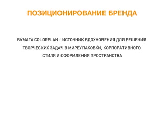 ПОЗИЦИОНИРОВАНИЕ БРЕНДА
БУМАГА COLORPLAN - ИСТОЧНИК ВДОХНОВЕНИЯ ДЛЯ РЕШЕНИЯ
ТВОРЧЕСКИХ ЗАДАЧ В МИРЕУПАКОВКИ, КОРПОРАТИВНОГО
СТИЛЯ И ОФОРМЛЕНИЯ ПРОСТРАНСТВА
 