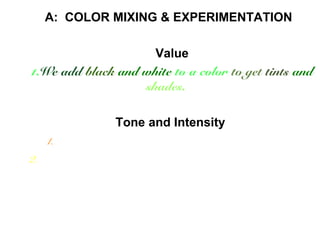 A: COLOR MIXING & EXPERIMENTATION 
Value 
1.We add black and white to a color to get tints and 
shades. 
Tone and Intensity 
1.We add compliments to each other to get muddy colors 
2. e can mix more and less of other colors to get millions of color 
variations. 
 