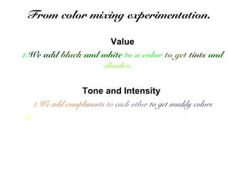 From color mixing experimentation. 
Value 
1.We add black and white to a color to get tints and 
shades. 
Tone and Intensity 
1.We add compliments to each other to get muddy colors 
2. We can mix more and less of other colors to get millions of 
color variations. 
 