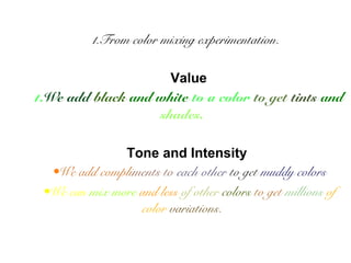 1.From color mixing experimentation. 
Value 
1.We add black and white to a color to get tints and 
shades. 
Tone and Intensity 
•We add compliments to each other to get muddy colors 
•We can mix more and less of other colors to get millions of 
color variations. 
 