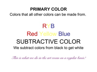 PRIMARY COLOR 
Colors that all other colors can be made from. 
RYB 
Red Yellow Blue 
SUBTRACTIVE COLOR 
We subtract colors from black to get white 
This is what we do in the art room on a regular basis! 
 