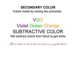 SECONDARY COLOR 
Colors made by mixing two primaries. 
VGO 
Violet Green Orange 
SUBTRACTIVE COLOR 
We subtract colors from black to get white 
This is what we do in the art room on a regular basis! 
 