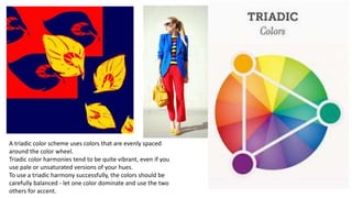 A triadic color scheme uses colors that are evenly spaced
around the color wheel.
Triadic color harmonies tend to be quite vibrant, even if you
use pale or unsaturated versions of your hues.
To use a triadic harmony successfully, the colors should be
carefully balanced - let one color dominate and use the two
others for accent.
 