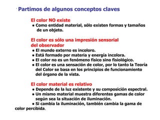 Partimos de algunos conceptos clavesEl color NO existeComo entidad material, sólo existen formas y tamaños 	     de un objeto.El color es sólo una impresión sensorial                  		del observadorEl mundo externo es incoloro.  Está formado por materia y energía incolora.  El color no es un fenómeno físico sino fisiológico. El color es una sensación de color, por lo tanto la Teoría 	    del Color se basa en los principios de funcionamiento 	    del órgano de la vista.El color material es relativoDepende de la luz existente y su composición espectral.  Un mismo material muestra diferentes gamas de color 	    según sea la situación de iluminación.  Si cambia la iluminación, también cambia la gama de 	    color percibida.		