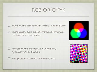 RGB OR CMYK


RGB MADE UP OF RED, GREEN AND BLUE

RGB USED FOR COMPUTER MONITORS,
TV SETS, THEATERS




CMYK MADE OF CYAN, MAGENTA,
YELLOW AND BLACK

CMYK USED IN PRINT INDUSTRY
 