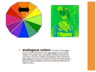 • analogous colors - Any two or more colors
that are next to each other on the color wheel and are closely
related. For example, blue, blue-green, and green all have the
color blue in common. Families of analogous colors include the
warm colors (red, orange and yellow) and the cool colors (green,
blue and violet). Analogous colors are sometimes referred to as
adjacent colors.