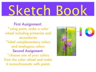 Sketch Book
First Assignment:
*using paint, make a color
wheel including primaries and
secondaries
*label complementary colors
and analogous colors
Second Assignment:
*choose one of your colors
from the color wheel and make
it monochromatic with paints